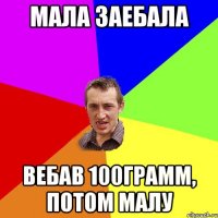 мала заебала вебав 100грамм, потом малу