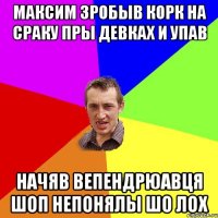 максим зробыв корк на сраку пры девках и упав начяв вепендрюавця шоп непонялы шо лох