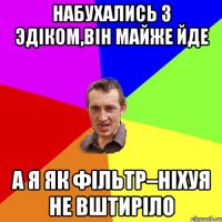 НАБУХАЛИСЬ З ЭДIКОМ,ВIН МАЙЖЕ ЙДЕ А Я ЯК ФIЛЬТР–НIХУЯ НЕ ВШТИРIЛО