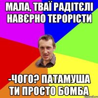 Мала, тваї радітєлі навєрно терорісти -Чого? Патамуша ти просто бомба