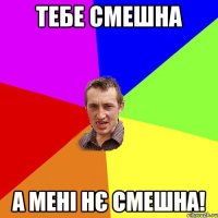 Тебе смешна а мені нє смешна!