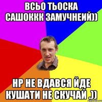 Всьо Тьоска Сашоккк замучнеий)) НР не вдався йде кушати не скучай .))