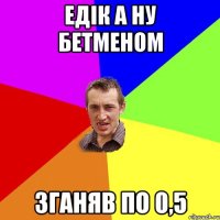 ЕДІК а ну бетменом зганяв по 0,5