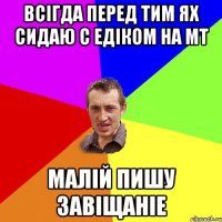 Всігда перед тим ях сидаю с Едіком на МТ Малій пишу завіщаніе