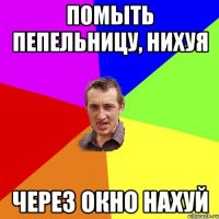 Помыть пепельницу, нихуя через окно нахуй