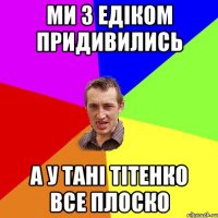 ми з Едіком придивились а у Тані Тітенко все плоско