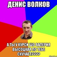 Денис Волков а ты у курси шо Валерия Высоцкая по тебе скучает????