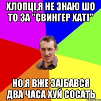 Хлопці,я не знаю шо то за "свингер хаті" но,я вже заібався два часа хуй сосать