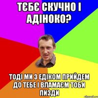 Тєбє скучно і адіноко? Тоді ми з Едіком прийдем до тебе і вламаєм тоби пизди