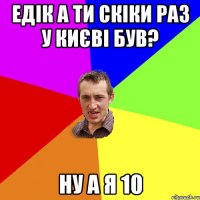 Едік а ти скіки раз у Києві був? ну а я 10