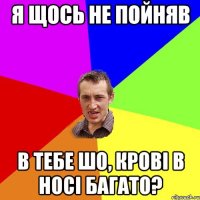 Я щось не пойняв В тебе шо, крові в носі багато?