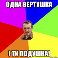 Одна вертушка і ти подушка!