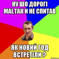 Ну шо дорогі маі,так и не спитав як новий год встретіли ?