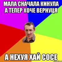 мала сначала кинула а тепер хоче вернуця а нехуя хай сосе