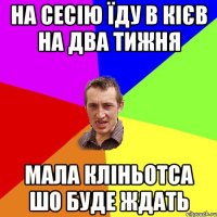 НА СЕСІЮ ЇДУ В КІЄВ НА ДВА ТИЖНЯ МАЛА КЛІНЬОТСА ШО БУДЕ ЖДАТЬ