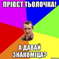 Прівєт,тьолочка! а давай знакоміца?