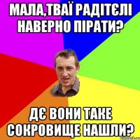 мала,тваї радітєлі наверно пірати? дє вони таке сокровище нашли?