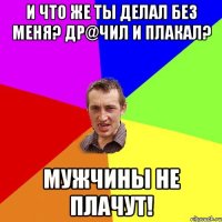 И что же ты делал без меня? Др@чил и плакал? Мужчины не плачут!