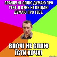 Зранку не сплю думаю про тебе ,в день не обідаю думаю про тебе, вночі не сплю їсти хочу!