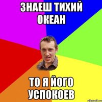 знаеш тихий океан то я його успокоев