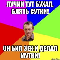 Лучик тут бухал, блять сутки! Он бил зек и делал мутки!