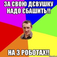 За свою дєвушку надо єбашить!! на 3 роботах!!