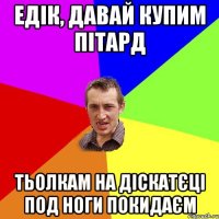 Едік, давай купим пітард тьолкам на діскатєці под ноги покидаєм