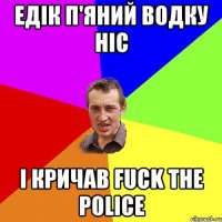 едік п'яний водку ніс і кричав fuck the police