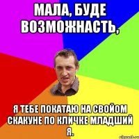 Мала, буде возможнасть, я тебе покатаю на свойом скакуне по кличке младший Я.