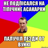 не подпісался на Тіпічние асакарки палучіл пезди от вуйкі