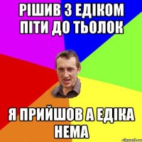 Рішив з едіком піти до тьолок я прийшов а едіка нема