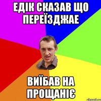 едік сказав що переїзджае виїбав на прощаніє