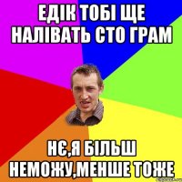 Едік тобі ще налівать сто грам нє,я більш неможу,менше тоже