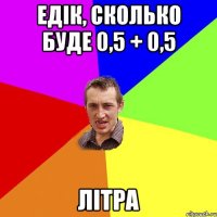 Едік, сколько буде 0,5 + 0,5 Літра