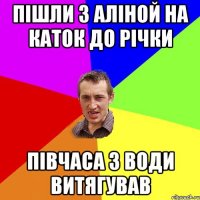 пішли з аліной на каток до річки півчаса з води витягував