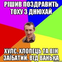 рішив поздравить тоху з днюхай хулє, хлопець та він заїбатий. від ванька