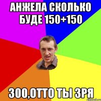 Анжела сколько буде 150+150 300,отто ты зря