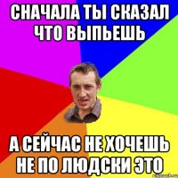 Сначала ты сказал что выпьешь А сейчас не хочешь Не по людски это