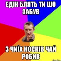 Едік блять ти шо забув з чиїх носків чай робив