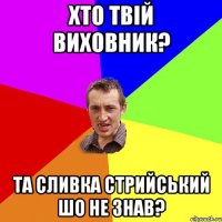 Хто твій виховник? та сливка стрийський шо не знав?