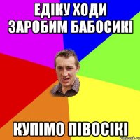 Едіку ходи заробим бабосикі Купімо півосікі