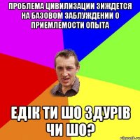 проблема цивилизации зиждется на базовом заблуждении о приемлемости опыта Едік ти шо здурів чи шо?