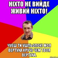 ніхто не вийде живий ніхто! чуеш ти ушльопок! моя вертуха круче чем твоя вертуха.