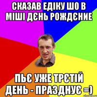 Сказав Едіку шо в Міші Дєнь Рождєние пьє уже трєтій день - празднує =)