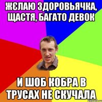 Жєлаю здоровьячка, щастя, багато девок и шоб кобра в трусах не скучала