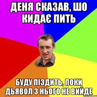 Деня сказав, шо кидає пить буду піздить, поки дьявол з нього не вийде