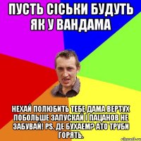 пусть сiськи будуть як у вандама нехай полюбить тебе дама вертух побольше запускай i пацанов не забувай! PS. Де бухаем? ато труби горять.