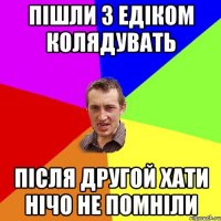 пішли з едіком колядувать після другой хати нічо не помніли