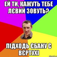 Ей ти, кажуть тебе Лєвий зовуть? підходь єбану с вєртухі