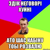 Эдік неговорі хуйні ато шас кабіну тобі розвалю